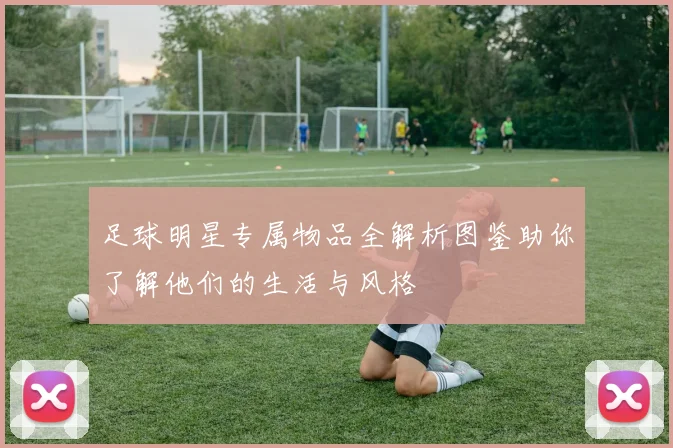 足球明星专属物品全解析图鉴助你了解他们的生活与风格