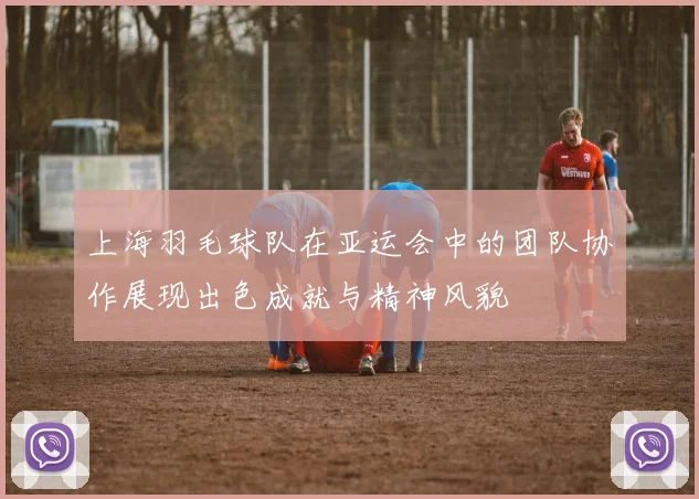 上海羽毛球队在亚运会中的团队协作展现出色成就与精神风貌