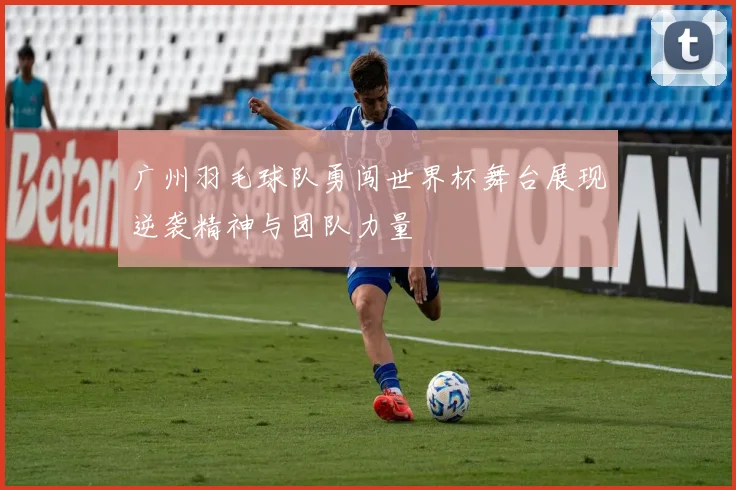 广州羽毛球队勇闯世界杯舞台展现逆袭精神与团队力量