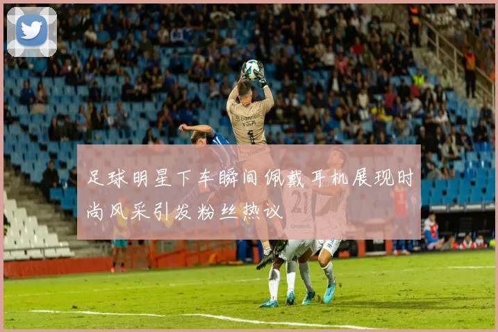 足球明星下车瞬间佩戴耳机展现时尚风采引发粉丝热议