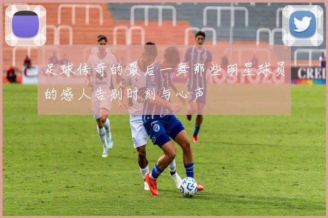 足球传奇的最后一舞那些明星球员的感人告别时刻与心声