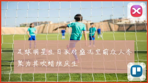 足球明星生日派对盛况空前众人齐聚为其吹蜡烛庆生