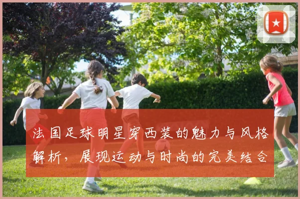 法国足球明星穿西装的魅力与风格解析，展现运动与时尚的完美结合