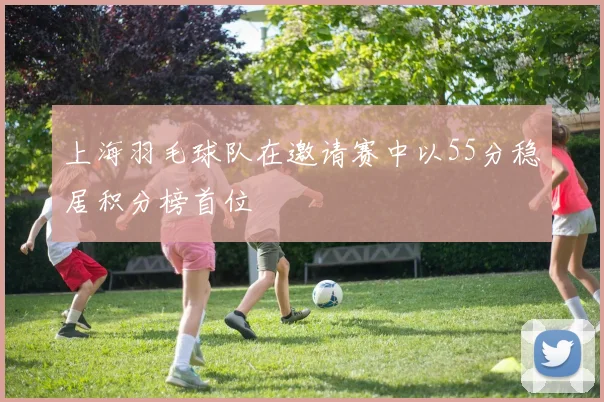 上海羽毛球队在邀请赛中以55分稳居积分榜首位