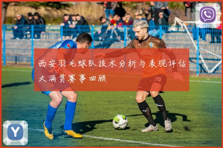 西安羽毛球队技术分析与表现评估大满贯赛事回顾