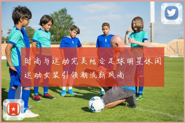 时尚与运动完美结合足球明星休闲运动女装引领潮流新风尚