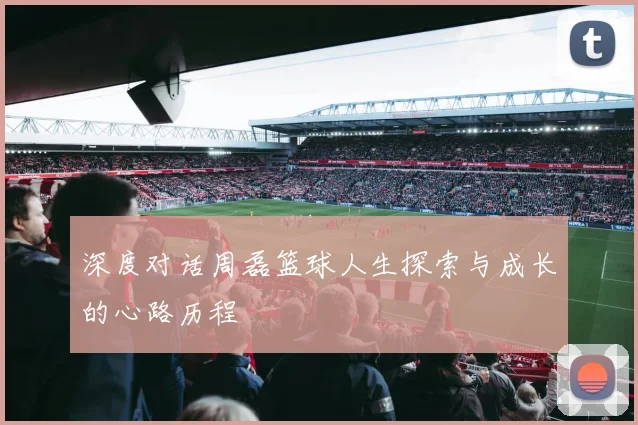 深度对话周磊篮球人生探索与成长的心路历程