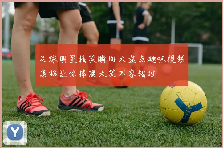 足球明星搞笑瞬间大盘点趣味视频集锦让你捧腹大笑不容错过