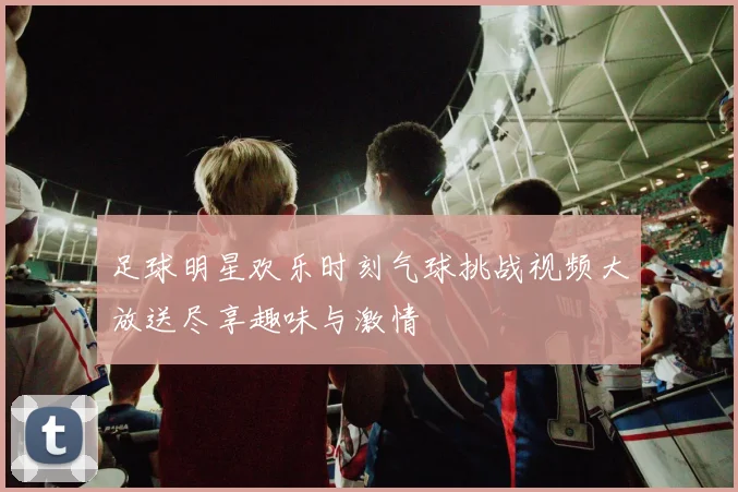 足球明星欢乐时刻气球挑战视频大放送尽享趣味与激情