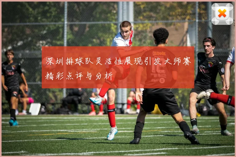 深圳排球队灵活性展现引发大师赛精彩点评与分析