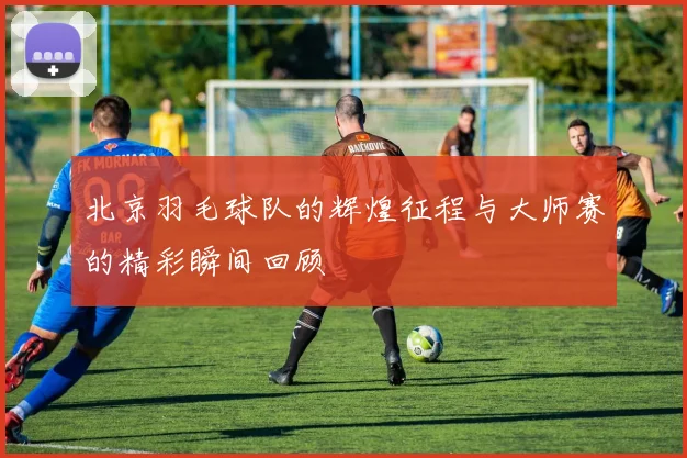 北京羽毛球队的辉煌征程与大师赛的精彩瞬间回顾