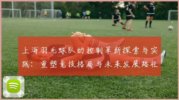 上海羽毛球队的控制革新探索与实践：重塑竞技格局与未来发展路径
