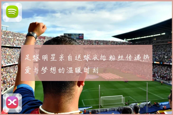 足球明星亲自送球衣给粉丝传递热爱与梦想的温暖时刻