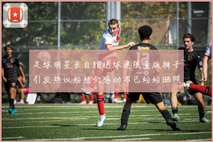 足球明星亲自赠送球迷限量版裤子引发热议粉丝们感动不已纷纷晒照分享喜悦