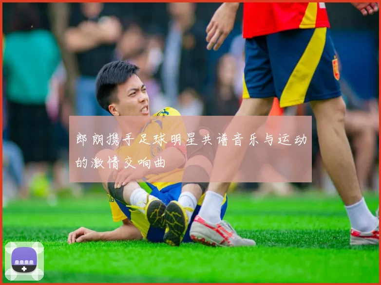 郎朗携手足球明星共谱音乐与运动的激情交响曲