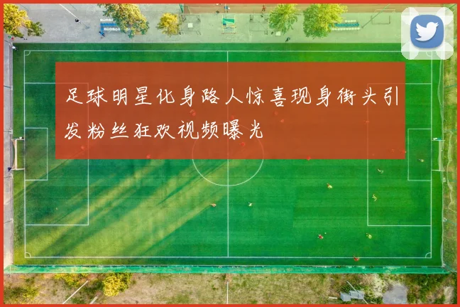 足球明星化身路人惊喜现身街头引发粉丝狂欢视频曝光