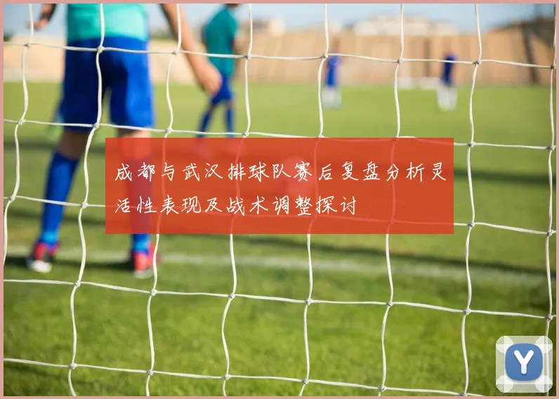 成都与武汉排球队赛后复盘分析灵活性表现及战术调整探讨