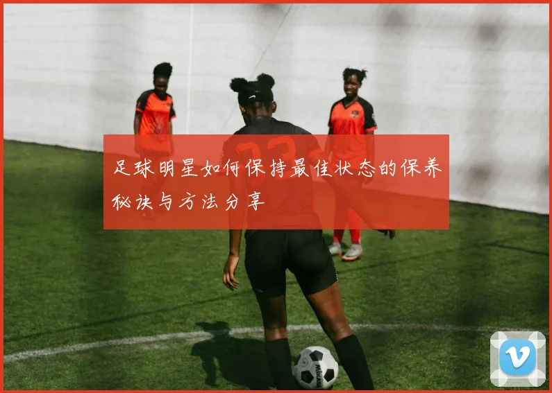 足球明星如何保持最佳状态的保养秘诀与方法分享