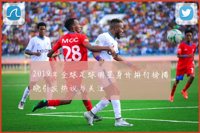 2019年全球足球明星身价排行榜揭晓引发热议与关注