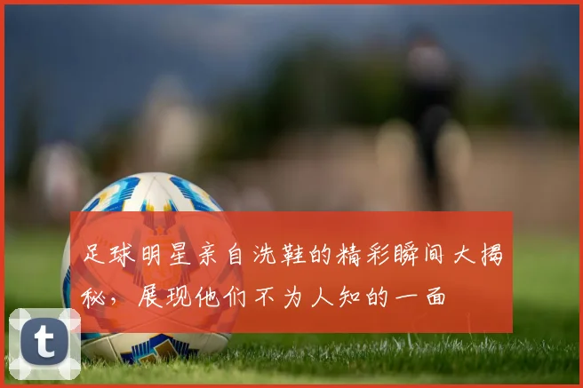 足球明星亲自洗鞋的精彩瞬间大揭秘，展现他们不为人知的一面
