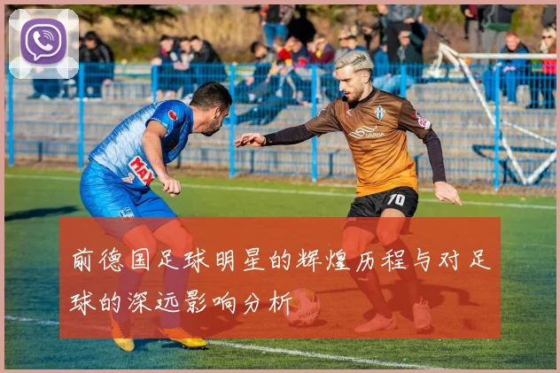 前德国足球明星的辉煌历程与对足球的深远影响分析