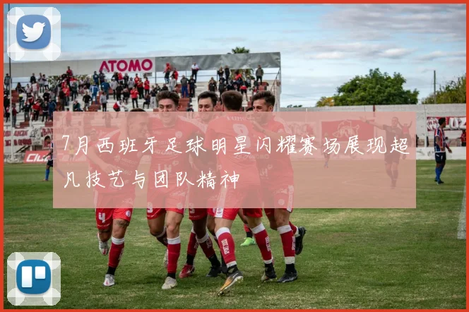 7月西班牙足球明星闪耀赛场展现超凡技艺与团队精神