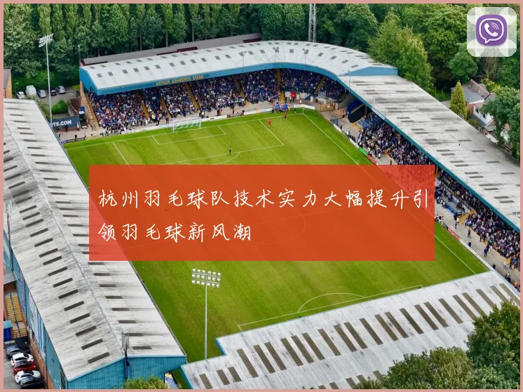 杭州羽毛球队技术实力大幅提升引领羽毛球新风潮