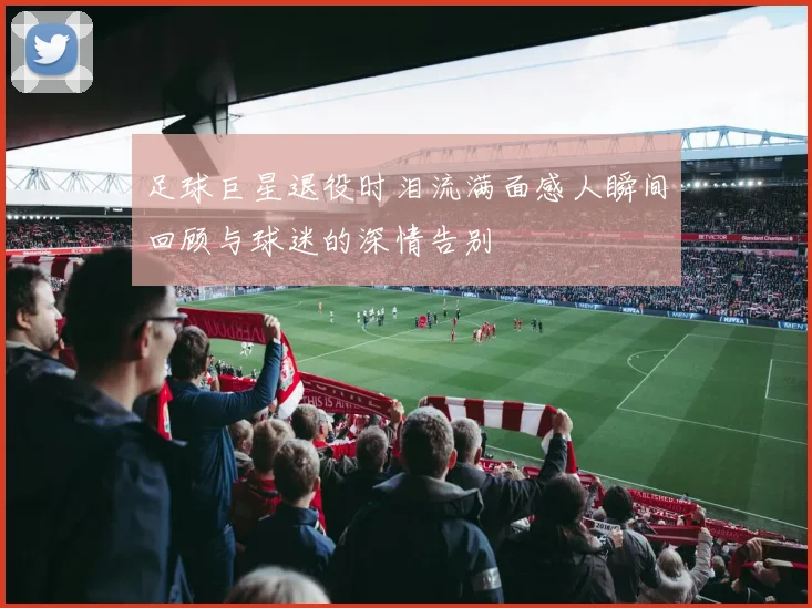 足球巨星退役时泪流满面感人瞬间回顾与球迷的深情告别