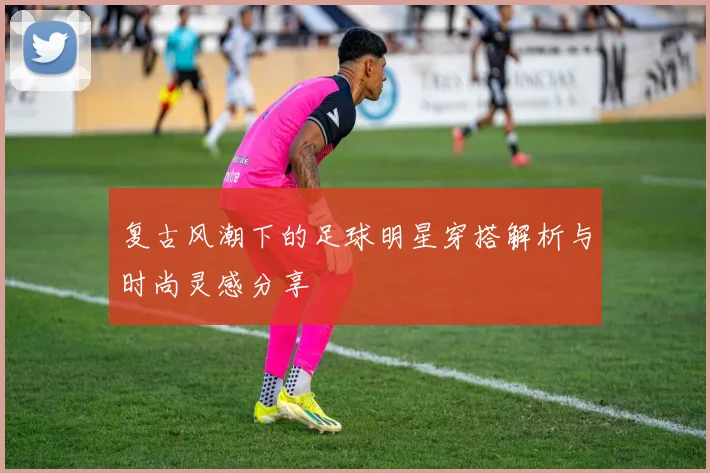 复古风潮下的足球明星穿搭解析与时尚灵感分享