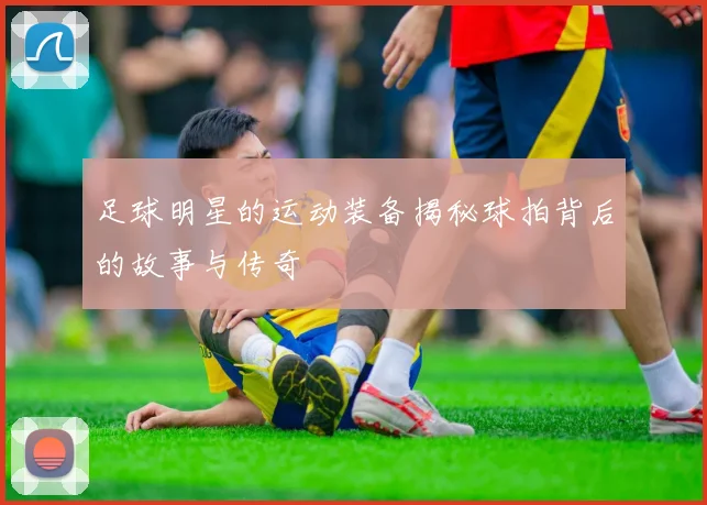 足球明星的运动装备揭秘球拍背后的故事与传奇