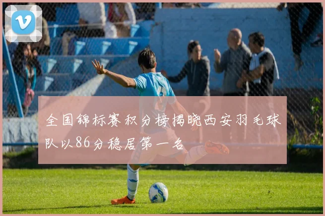 全国锦标赛积分榜揭晓西安羽毛球队以86分稳居第一名