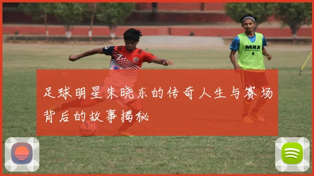 足球明星朱晓东的传奇人生与赛场背后的故事揭秘