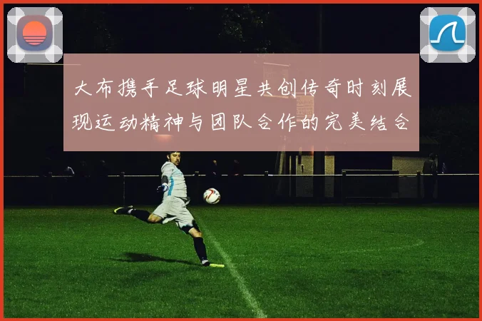 大布携手足球明星共创传奇时刻展现运动精神与团队合作的完美结合