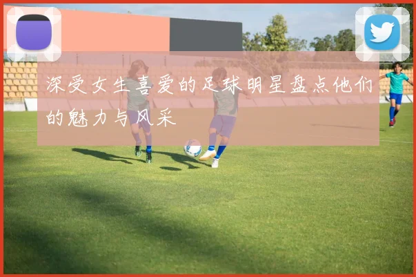 深受女生喜爱的足球明星盘点他们的魅力与风采