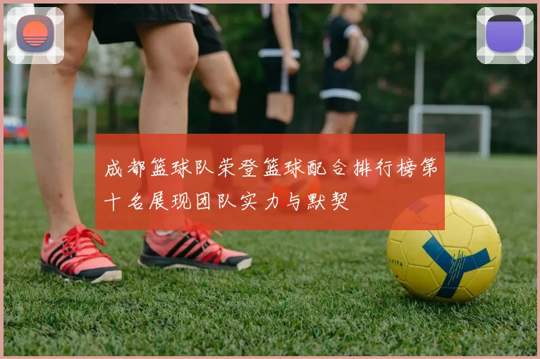成都篮球队荣登篮球配合排行榜第十名展现团队实力与默契