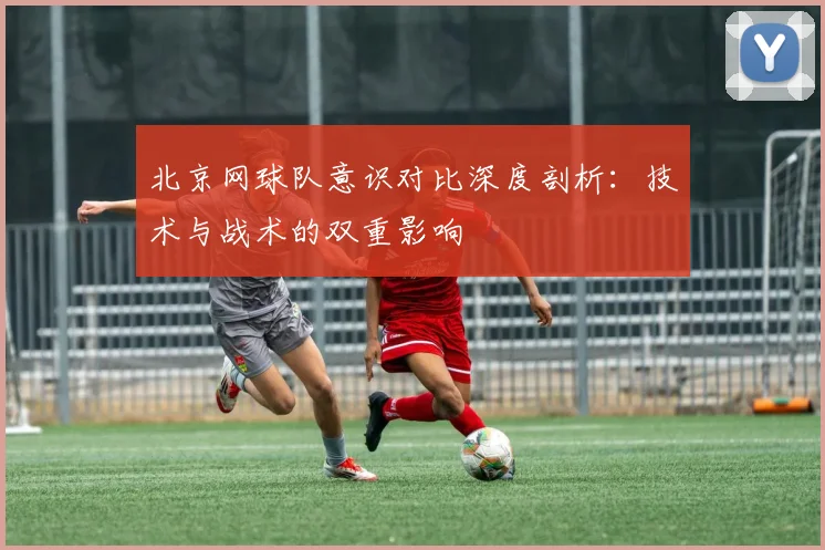 北京网球队意识对比深度剖析：技术与战术的双重影响