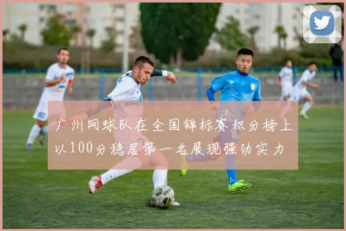 广州网球队在全国锦标赛积分榜上以100分稳居第一名展现强劲实力