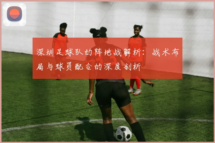 深圳足球队的阵地战解析：战术布局与球员配合的深度剖析