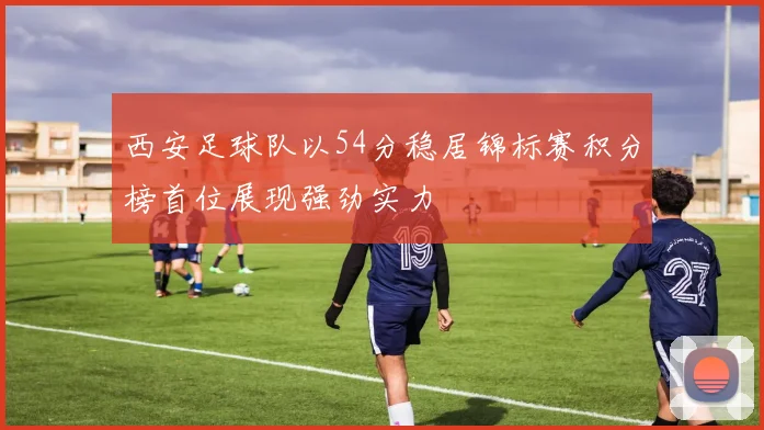 西安足球队以54分稳居锦标赛积分榜首位展现强劲实力