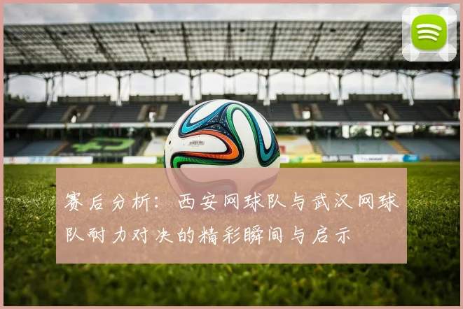 赛后分析：西安网球队与武汉网球队耐力对决的精彩瞬间与启示