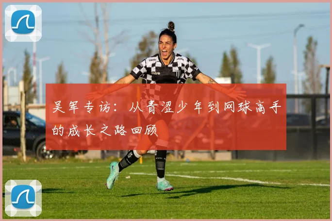 吴军专访：从青涩少年到网球高手的成长之路回顾