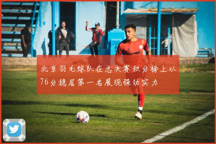 北京羽毛球队在总决赛积分榜上以76分稳居第一名展现强劲实力