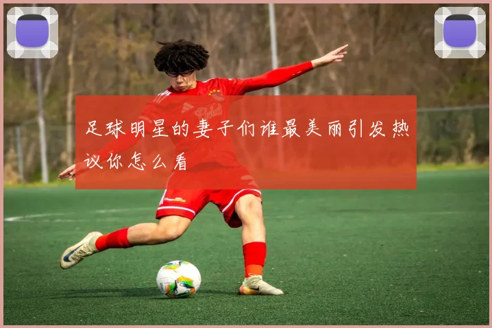 足球明星的妻子们谁最美丽引发热议你怎么看