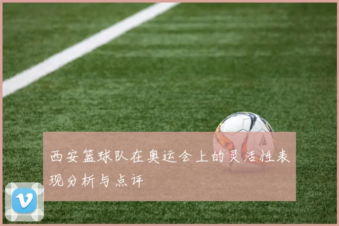 西安篮球队在奥运会上的灵活性表现分析与点评