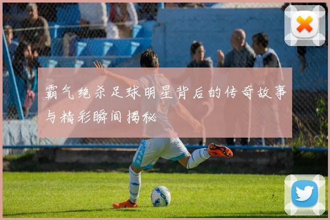 霸气绝杀足球明星背后的传奇故事与精彩瞬间揭秘