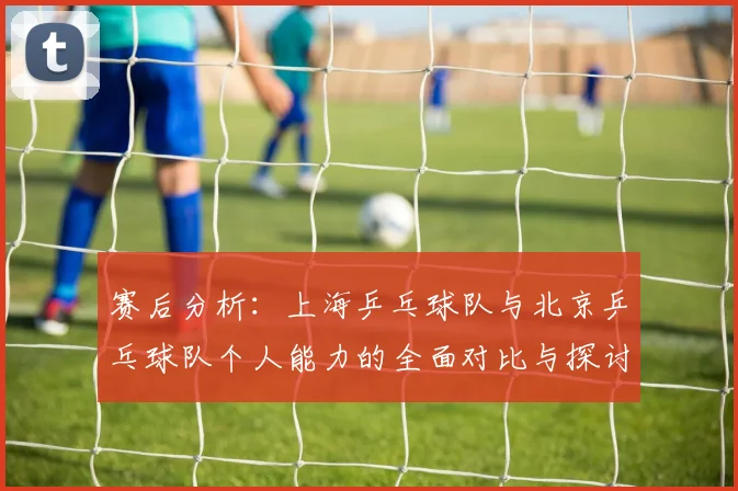 赛后分析：上海乒乓球队与北京乒乓球队个人能力的全面对比与探讨