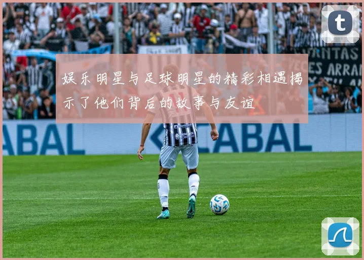 娱乐明星与足球明星的精彩相遇揭示了他们背后的故事与友谊