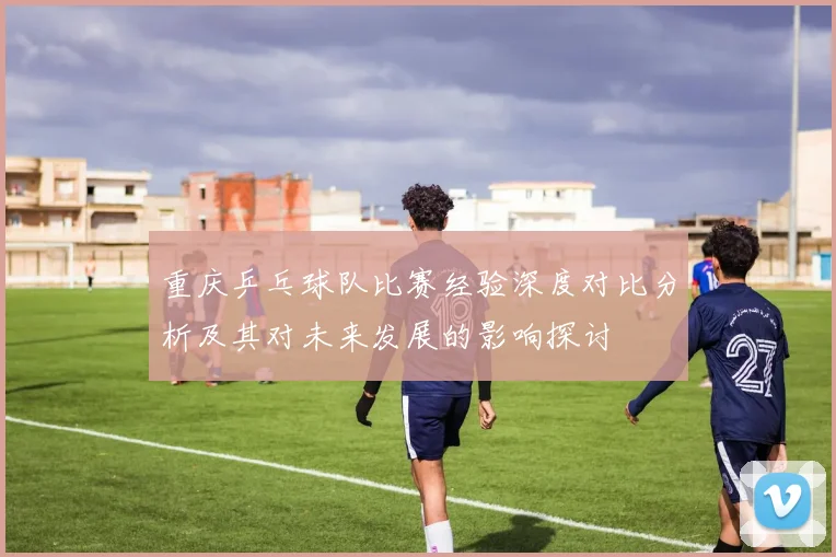 重庆乒乓球队比赛经验深度对比分析及其对未来发展的影响探讨