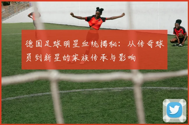德国足球明星血统揭秘：从传奇球员到新星的家族传承与影响
