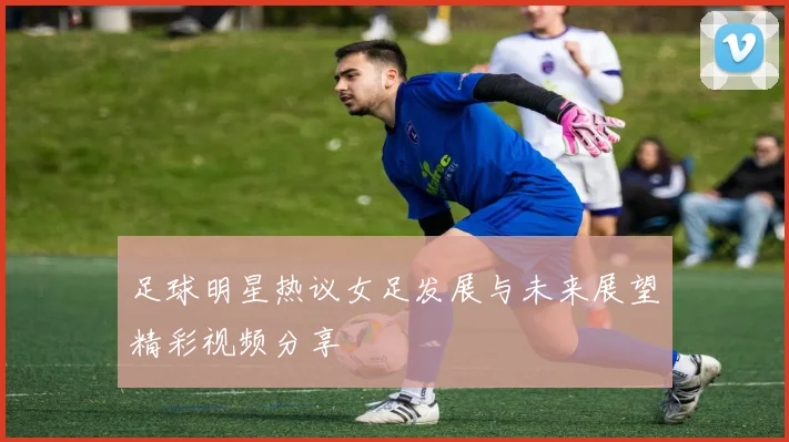 足球明星热议女足发展与未来展望精彩视频分享
